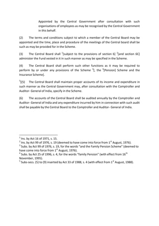 Appointed by the Central Government after consultation with such
organisations of employees as may be recognised by the Central Government
in this behalf.
(2) The terms and conditions subject to which a member of the Central Board may be
appointed and the time, place and procedure of the meetings of the Central board shall be
such as may be provided for in the Scheme.
(3) The Central Board shall 1
[subject to the provisions of section 6] 2
[and section 6C]
administer the Fund vested in it in such manner as may be specified in the Scheme.
(4) The Central Board shall perform such other functions as it may be required to
perform by or under any provisions of the Scheme 3
[, the 4
[Pension] Scheme and the
Insurance Scheme].
5
[(5) The Central Board shall maintain proper accounts of its income and expenditure in
such manner as the Central Government may, after consultation with the Comptroller and
Auditor- General of India, specify in the Scheme.
(6) The accounts of the Central Board shall be audited annually by the Comptroller and
Auditor- General of India and any expenditure incurred by him in connection with such audit
shall be payable by the Central Board to the Comptroller and Auditor- General of India.
1
Ins. by Act 16 of 1971, s. 15.
2
Ins. by Act 99 of 1976, s. 19 (deemed to have come into force from 1st
August, 1976).
3
Subs. by Act 99 of 1976, s. 19, for the words “and the Family Pension Scheme” (deemed to
have come into force from 1st
August, 1976).
4
Subs. by Act 25 of 1996, s. 4, for the words “family Pension” (with effect from 16th
November, 1995).
5
Subs-secs. (5) to (9) inserted by Act 33 of 1988, s. 4 (with effect from 1st
August, 1988).
 