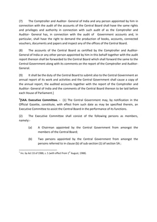 (7) The Comptroller and Auditor- General of India and any person appointed by him in
connection with the audit of the accounts of the Central Board shall have the same rights
and privileges and authority in connection with such audit of as the Comptroller and
Auditor- General has, in connection with the audit of Government accounts and, in
particular, shall have the right to demand the production of books, accounts, connected
vouchers, documents and papers and inspect any of the offices of the Central Board.
(8) The accounts of the Central Board as certified by the Comptroller and Auditor-
General of India or any other person appointed by him in this behalf together with the audit
report thereon shall be forwarded to the Central Board which shall forward the same to the
Central Government along with its comments on the report of the Comptroller and Auditor-
General.
(9) It shall be the duty of the Central Board to submit also to the Central Government an
annual report of its work and activities and the Central Government shall cause a copy of
the annual report, the audited accounts together with the report of the Comptroller and
Auditor- General of India and the comments of the Central Board thereon to be laid before
each House of Parliament.]
1
[5AA. Executive Committee. - (1) The Central Government may, by notification in the
Official Gazette, constitute, with effect from such date as may be specified therein, an
Executive Committee to assist the Central Board in the performance of its functions.
(2) The Executive Committee shall consist of the following persons as members,
namely:-
(a) A Chairman appointed by the Central Government from amongst the
members of the Central Board;
(b) Two persons appointed by the Central Government from amongst the
persons referred to in clause (b) of sub-section (1) of section 5A ;
1
Ins. by Act 33 of 1988, s. 5 (with effect from 1
st
August, 1988).
 