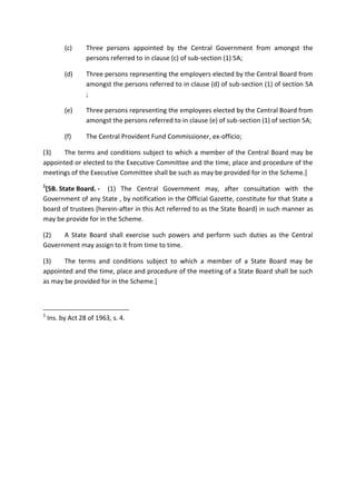 (c) Three persons appointed by the Central Government from amongst the
persons referred to in clause (c) of sub-section (1) 5A;
(d) Three persons representing the employers elected by the Central Board from
amongst the persons referred to in clause (d) of sub-section (1) of section 5A
;
(e) Three persons representing the employees elected by the Central Board from
amongst the persons referred to in clause (e) of sub-section (1) of section 5A;
(f) The Central Provident Fund Commissioner, ex-officio;
(3) The terms and conditions subject to which a member of the Central Board may be
appointed or elected to the Executive Committee and the time, place and procedure of the
meetings of the Executive Committee shall be such as may be provided for in the Scheme.]
1
[5B. State Board. - (1) The Central Government may, after consultation with the
Government of any State , by notification in the Official Gazette, constitute for that State a
board of trustees (herein-after in this Act referred to as the State Board) in such manner as
may be provide for in the Scheme.
(2) A State Board shall exercise such powers and perform such duties as the Central
Government may assign to it from time to time.
(3) The terms and conditions subject to which a member of a State Board may be
appointed and the time, place and procedure of the meeting of a State Board shall be such
as may be provided for in the Scheme.]
1
Ins. by Act 28 of 1963, s. 4.
 