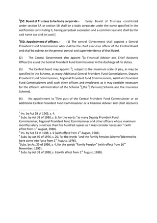 1
[5C. Board of Trustees to be body corporate.- Every Board of Trustees constituted
under section 5A or section 5B shall be a body corporate under the name specified in the
notification constituting it, having perpetual succession and a common seal and shall by the
said name sue and be sued.]
1
[5D. Appointment of officers. - (1) The central Government shall appoint a Central
Provident Fund Commissioner who shall be the chief executive officer of the Central Board
and shall be subject to the general control and superintendence of that Board.
(2) The Central Government also appoint 2
[a Financial Advisor and Chief Accounts
Officer] to assist the Central Provident Fund Commissioner in the discharge of his duties.
(3) The Central Board may appoint 3
[, subject to the maximum scale of pay, as may be
specified in the Scheme, as many Additional Central Provident Fund Commissioner, Deputy
Provident Fund Commissioner, Regional Provident fund Commissioners, Assistant Provident
Fund Commissioners and] such other officers and employees as it may consider necessary
for the efficient administration of the Scheme 4
[,the 5
[ Pension] Scheme and the Insurance
Scheme].
(4) No appointment to 6
[the post of the Central Provident Fund Commissioner or an
Additional Central Provident Fund Commissioner or a Financial Adviser and Chief Accounts
1
Ins. by Act 28 of 1963, s. 4.
2
Subs. by Act 33 of 1988, s. 6, for the words “as many Deputy Provident Fund
Commissioner, Regional Provident Fund Commissioner and other officers whose maximum
monthly salary is not less than five hundred rupees as it may consider necessary “ (with
effect from 1st
August, 1988).
3
Ins. by Act 33 of 1988, s. 6 (with effect from 1st
August, 1988).
4
Subs. by Act 99 of 1976, s. 20, for the words “and the Family Pension Scheme”(deemed to
have come into force from 1st
August, 1976).
5
Subs. by Act 25 of 1996, s. 4, for the words “Family Pension” (with effect from 16th
November, 1995).
6
Subs. by Act 33 of 1988, s. 6 (with effect from 1st
August, 1988).
 