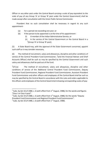 Officer or any other post under the Central Board carrying a scale of pay equivalent to the
scale of pay of any Group ‘A’ or Group ‘B’ post under the Central Government] shall be
made except after consultation with the Union Public Service Commission:
Provident that no such consultation shall be necessary in regard to any such
appointment-
(a) For a period not exceeding one year; or
(b) If the person to be appointed is at the time of his appointment-
(i) A member of the Indian Administrative Service, or
(ii) In the service of the Central Government or the Central Board in a
1
[Group ‘A’ or Group ‘B’ post].
(5) A State Board may, with the approval of the State Government concerned, appoint
such staff as it may consider necessary.
(6) The method of recruitment, salary and allowances, discipline and other conditions of
service of the Central Provident Fund Commissioner, 2
[and the Financial Adviser and Chief
Accounts Officer] shall be such as may be specified by the Central Government and such
salary and allowances shall be paid out of the fund.
3
[(7) (a) The method of recruitment, salary and allowances, discipline and other
conditions of service of the Additional Central Provident Fund Commissioner, Deputy
Provident Fund Commissioner, Regional Provident Fund Commissioner, Assistant Provident
Fund Commissioner and other officers and employees of the Central Board shall be such as
may be specified by the Central Board in accordance with the rules and orders applicable to
the officers and employees of the Central Government drawing corresponding scales of pay:
1
Subs. by Act 33 of 1988, s. 6 (with effect from 1st
August, 1988), for the words and figures
“Class I or Class II post”.
2
Subs. by Act 33 of 1988, s. 6 (with effect from 1st
August, 1988), for the words “Deputy
Provident Fund Commissioner and Regional Provident Fund Commissioner”.
3
Subs. by Act 33 of 1988, s. 6 (with effect from 1st
August, 1988).
 