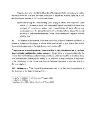 Provided that where the Central Board is of the opinion that it is necessary to make a
departure from the said rules or orders in respect of any of the matters aforesaid, it shall
obtain the prior approval of the Central Government.
(b) In determining the corresponding scales of pay of officers and employees under
clause (a), the Central Board shall have regard to the educational qualifications,
method of recruitment, duties and responsibilities of such officers and
employees under the Central Government and in case of any doubt, the Central
Board shall refer the matter to the Central Government whose decision thereon
shall be final.]
(8) The method of recruitment, salary and allowances, discipline and other conditions of
service of officers and employees of a State Board shall be such as may be specified by that
Board, with the approval of the State Government concerned.]
1
[5DD.Acts and proceedings of the Central Board or its Executive Committee or the State
Board not to be invalidated on certain grounds. - No act done or proceeding taken by the
Central Board or the Executive Committee constituted under section 5AA or the State Board
shall be questioned on the ground merely of the existence of any vacancy in, or any defect
in the constitution of, the Central Board or the Executive Committee or the State Board, as
the case may be.]
2
[5E. Delegation. - 3
[The Central Board may delegated to the Executive Committee or to
the Chairman of the Board or to any of its
1
Ins. by Act 33 of 1988, s. 7 (with effect from 1
st
August, 1988).
2
Ins. by Act 28 of 1963, s. 4.
3
Subs. by Act 33 of 1988, s. 8 (with effect from 1
st
August, 1988).
 