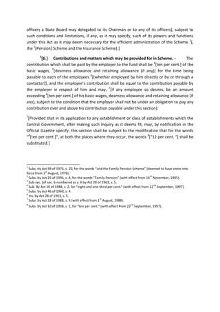 officers a State Board may delegated to its Chairman or to any of its officers], subject to
such conditions and limitations, if any, as it may specify, such of its powers and functions
under this Act as it may deem necessary for the efficient administration of the Scheme 1
[,
the 2
[Pension] Scheme and the Insurance Scheme].]
3
[6.] Contributions and matters which may be provided for in Scheme. - The
contribution which shall be paid by the employer to the fund shall be 4
[ten per cent.] of the
basic wages, 5
[dearness allowance and retaining allowance (if any)] for the time being
payable to each of the employees 6
[(whether employed by him directly or by or through a
contactor)], and the employee’s contribution shall be equal to the contribution payable by
the employer in respect of him and may, 7
[if any employee so desires, be an amount
exceeding 4
[ten per cent.] of his basic wages, dearness allowance and retaining allowance (if
any), subject to the condition that the employer shall not be under an obligation to pay any
contribution over and above his contribution payable under this section]:
7
[Provided that in its application to any establishment or class of establishments which the
Central Government, after making such inquiry as it deems fit, may, by notification in the
Official Gazette specify, this section shall be subject to the modification that for the words
“4
[ten per cent.]”, at both the places where they occur, the words 8
[“12 per cent. “] shall be
substituted:]
1
Subs. by Act 99 of 1976, s. 20, for the words “and the Family Pension Scheme” (deemed to have come into
force from 1
st
August, 1976).
2
Subs. by Act 25 of 1996, s. 4, for the words “Family Pension” (with effect from 16
th
November, 1995).
3
Sub-sec. (of sec. 6 numbered as s. 6 by Act 28 of 1963, s. 5.
4
Sub. By Act 10 of 1988, s. 2, for “eight and one-third per cent,” (with effect from 22
nd
September, 1997).
5
Subs. by Act 46 of 1960, s. 4.
6
Ins. by Act 28 of 1963, s. 5.
7
Subs. by Act 33 of 1988, s. 9 (with effect from 1
st
August, 1988).
8
Subs. by Act 10 of 1998, s. 2, for “ten per cent.” (with effect from 22
nd
September, 1997).
 