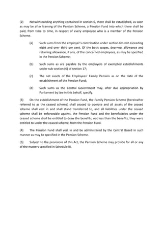 (2) Notwithstanding anything contained in section 6, there shall be established, as soon
as may be after framing of the Pension Scheme, a Pension Fund into which there shall be
paid, from time to time, in respect of every employee who is a member of the Pension
Scheme.
(a) Such sums from the employer’s contribution under section 6m not exceeding
eight and one- third per cent. Of the basic wages, dearness allowance and
retaining allowance, if any, of the concerned employees, as may be specified
in the Pension Scheme;
(b) Such sums as are payable by the employers of exempted establishments
under sub-section (6) of section 17;
(c) The net assets of the Employees’ Family Pension as on the date of the
establishment of the Pension Fund;
(d) Such sums as the Central Government may, after due appropriation by
Parliament by law in this behalf, specify.
(3) On the establishment of the Pension Fund, the Family Pension Scheme (hereinafter
referred to as the ceased scheme) shall ceased to operate and all assets of the ceased
scheme shall vest in and shall stand transferred to, and all liabilities under the ceased
scheme shall be enforceable against, the Pension Fund and the beneficiaries under the
ceased scheme shall be entitled to draw the benefits, not less than the benefits, they were
entitled to under the ceased scheme, from the Pension Fund.
(4) The Pension Fund shall vest in and be administered by the Central Board in such
manner as may be specified in the Pension Scheme.
(5) Subject to the provisions of this Act, the Pension Scheme may provide for all or any
of the matters specified in Schedule III.
 