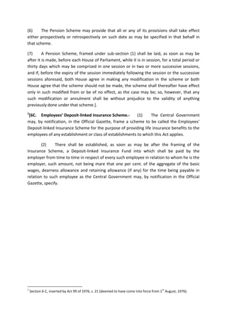 (6) The Pension Scheme may provide that all or any of its provisions shall take effect
either prospectively or retrospectively on such date as may be specified in that behalf in
that scheme.
(7) A Pension Scheme, framed under sub-section (1) shall be laid, as soon as may be
after it is made, before each House of Parliament, while it is in session, for a total period or
thirty days which may be comprised in one session or in two or more successive sessions,
and if, before the expiry of the session immediately following the session or the successive
sessions aforesaid, both House agree in making any modification in the scheme or both
House agree that the scheme should not be made, the scheme shall thereafter have effect
only in such modified from or be of no effect, as the case may be; so, however, that any
such modification or annulment shall be without prejudice to the validity of anything
previously done under that scheme.].
1
[6C. Employees’ Deposit-linked Insurance Scheme.- (1) The Central Government
may, by notification, in the Official Gazette, frame a scheme to be called the Employees’
Deposit-linked Insurance Scheme for the purpose of providing life insurance benefits to the
employees of any establishment or class of establishments to which this Act applies.
(2) There shall be established, as soon as may be after the framing of the
Insurance Scheme, a Deposit-linked Insurance Fund into which shall be paid by the
employer from time to time in respect of every such employee in relation to whom he is the
employer, such amount, not being mare that one per cent. of the aggregate of the basic
wages, dearness allowance and retaining allowance (if any) for the time being payable in
relation to such employee as the Central Government may, by notification in the Official
Gazette, specify.
1
Section 6-C, inserted by Act 99 of 1976, s. 21 (deemed to have come into force from 1
st
August, 1976).
 