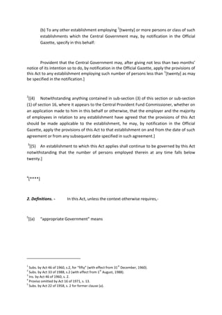 (b) To any other establishment employing 1
[twenty] or more persons or class of such
establishments which the Central Government may, by notification in the Official
Gazette, specify in this behalf:
Provident that the Central Government may, after giving not less than two months’
notice of its intention so to do, by notification in the Official Gazette, apply the provisions of
this Act to any establishment employing such number of persons less than 1
[twenty] as may
be specified in the notification.]
2
[(4) Notwithstanding anything contained in sub-section (3) of this section or sub-section
(1) of section 16, where it appears to the Central Provident Fund Commissioner, whether on
an application made to him in this behalf or otherwise, that the employer and the majority
of employees in relation to any establishment have agreed that the provisions of this Act
should be made applicable to the establishment, he may, by notification in the Official
Gazette, apply the provisions of this Act to that establishment on and from the date of such
agreement or from any subsequent date specified in such agreement.]
3
[(5) An establishment to which this Act applies shall continue to be governed by this Act
notwithstanding that the number of persons employed therein at any time falls below
twenty.]
4
[****]
2. Definitions. - In this Act, unless the context otherwise requires,-
5
[(a) “appropriate Government” means
1
Subs. by Act 46 of 1960, s.2, for “fifty” (with effect from 31
st
December, 1960).
2
Subs. by Act 33 of 1988, s.2 (with effect from 1
st
August, 1988).
3
Ins. by Act 46 of 1960, s. 2.
4
Proviso omitted by Act 16 of 1971, s. 13.
5
Subs. by Act 22 of 1958, s. 2 for former clause (a).
 