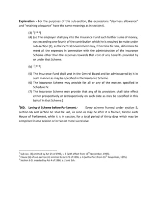 Explanation. - For the purposes of this sub-section, the expressions “dearness allowance”
and “retaining allowance” have the same meanings as in section 6.
(3) 1
[***]
(4) (a) The employer shall pay into the Insurance Fund such further sums of money,
not exceeding one-fourth of the contribution which he is required to make under
sub-section (2), as the Central Government may, from time to time, determine to
meet all the expenses in connection with the administration of the Insurance
Scheme other than the expenses towards that cost of any benefits provided by
or under that Scheme.
(b) 2
[***]
(5) The Insurance Fund shall vest in the Central Board and be administered by it in
such manner as may be specified in the Insurance Scheme.
(6) The Insurance Scheme may provide for all or any of the matters specified in
Schedule IV.
(7) The Insurance Scheme may provide that any of its provisions shall take effect
either prospectively or retrospectively on such date as may be specified in this
behalf in that Scheme.]
3
[6D. Laying of Scheme before Parliament.- Every scheme framed under section 5,
section 6A and section 6C shall be laid, as soon as may be after it is framed, before each
House of Parliament, while it is in session, for a total period of thirty days which may be
comprised in one session or in two or more successive
1
Sub-sec. (3) omitted by Act 25 of 1996, s. 6 (with effect from 16
th
November, 1995).
2
Clause (b) of sub-section (4) omitted by Act 25 of 1996, s. 6 (with effect from 16
th
November, 1995).
3
Section 6-D, inserted by Act 4 of 1986, s. 2 and Sch.
 