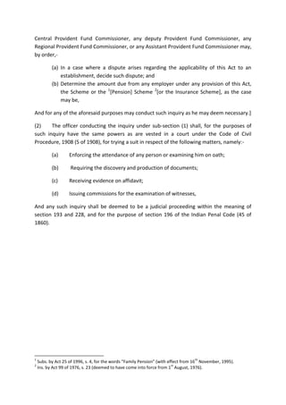Central Provident Fund Commissioner, any deputy Provident Fund Commissioner, any
Regional Provident Fund Commissioner, or any Assistant Provident Fund Commissioner may,
by order,-
(a) In a case where a dispute arises regarding the applicability of this Act to an
establishment, decide such dispute; and
(b) Determine the amount due from any employer under any provision of this Act,
the Scheme or the 1
[Pension] Scheme 2
[or the Insurance Scheme], as the case
may be,
And for any of the aforesaid purposes may conduct such inquiry as he may deem necessary.]
(2) The officer conducting the inquiry under sub-section (1) shall, for the purposes of
such inquiry have the same powers as are vested in a court under the Code of Civil
Procedure, 1908 (5 of 1908), for trying a suit in respect of the following matters, namely:-
(a) Enforcing the attendance of any person or examining him on oath;
(b) Requiring the discovery and production of documents;
(c) Receiving evidence on affidavit;
(d) Issuing commissions for the examination of witnesses,
And any such inquiry shall be deemed to be a judicial proceeding within the meaning of
section 193 and 228, and for the purpose of section 196 of the Indian Penal Code (45 of
1860).
1
Subs. by Act 25 of 1996, s. 4, for the words “Family Pension” (with effect from 16
th
November, 1995).
2
Ins. by Act 99 of 1976, s. 23 (deemed to have come into force from 1
st
August, 1976).
 