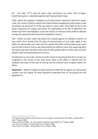 (3) No order 1
[***] shall be made under sub-section (1), unless 2
[the employer
concerned] is given a reasonable opportunity of representing his case.
3
[(3A) Where the employer, employee or any other person required to attend the inquiry
under sub- section (1) fails to attend such inquiry without assigning any valid reason or fails
to produce any document or to file any report or return when called upon to do so, the
officer conducting the inquiry may decide the applicability of the Act or determine the
amount due from any employers, as the case may be, on the basis of the evidence adduced
during such inquiry and other documents available on record.]
4
[(4) Where an order under sub-section (1) is passed against an employer ex-parte, he
may, within three months from the date of communication of such order, apply to the
officer for setting aside such order and if he satisfies the officer that the show cause notice
was not duly served or that he was prevented by any sufficient cause from appearing when
the inquiry was held, the officer shall make an order setting aside his earlier order and shall
appoint a date for proceeding with the inquiry ;
Provided that no such order shall be set aside merely on the ground that there has been an
irregularity in the service of the show cause notice if the officer is satisfied that the
employer had notice of the date of hearing and had sufficient time to appear before the
officer.
Explanation. - Where an appeal has been preferred under this Act against an order passed
ex-parte and such appeal has been disposed of otherwise than on the ground that the
appellant has
1
The words ‘determining the amount due from any employer” omitted by Act 33 of 1988, s. 10 (with effect
from 1
st
August, 1988).
2
Subs. by Act 33 of 1988, s. 10, for the words “employer” (with effect from 1
st
August, 1988).
3
Ins. by Act 33 of 1988, s. 10 (with effect from 1
st
August, 1988).
4
Subs. by Act 33 of 1988, s. 10 (with effect from 1
st
August, 1988).
 