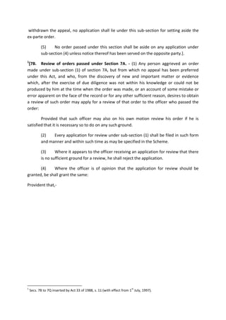 withdrawn the appeal, no application shall lie under this sub-section for setting aside the
ex-parte order.
(5) No order passed under this section shall be aside on any application under
sub-section (4) unless notice thereof has been served on the opposite party.].
1
[7B. Review of orders passed under Section 7A. - (1) Any person aggrieved an order
made under sub-section (1) of section 7A, but from which no appeal has been preferred
under this Act, and who, from the discovery of new and important matter or evidence
which, after the exercise of due diligence was not within his knowledge or could not be
produced by him at the time when the order was made, or an account of some mistake or
error apparent on the face of the record or for any other sufficient reason, desires to obtain
a review of such order may apply for a review of that order to the officer who passed the
order:
Provided that such officer may also on his own motion review his order if he is
satisfied that it is necessary so to do on any such ground.
(2) Every application for review under sub-section (1) shall be filed in such form
and manner and within such time as may be specified in the Scheme.
(3) Where it appears to the officer receiving an application for review that there
is no sufficient ground for a review, he shall reject the application.
(4) Where the officer is of opinion that the application for review should be
granted, be shall grant the same:
Provident that,-
1
Secs. 7B to 7Q inserted by Act 33 of 1988, s. 11 (with effect from 1
st
July, 1997).
 