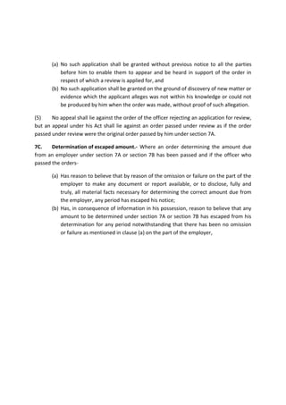 (a) No such application shall be granted without previous notice to all the parties
before him to enable them to appear and be heard in support of the order in
respect of which a review is applied for, and
(b) No such application shall be granted on the ground of discovery of new matter or
evidence which the applicant alleges was not within his knowledge or could not
be produced by him when the order was made, without proof of such allegation.
(5) No appeal shall lie against the order of the officer rejecting an application for review,
but an appeal under his Act shall lie against an order passed under review as if the order
passed under review were the original order passed by him under section 7A.
7C. Determination of escaped amount.- Where an order determining the amount due
from an employer under section 7A or section 7B has been passed and if the officer who
passed the orders-
(a) Has reason to believe that by reason of the omission or failure on the part of the
employer to make any document or report available, or to disclose, fully and
truly, all material facts necessary for determining the correct amount due from
the employer, any period has escaped his notice;
(b) Has, in consequence of information in his possession, reason to believe that any
amount to be determined under section 7A or section 7B has escaped from his
determination for any period notwithstanding that there has been no omission
or failure as mentioned in clause (a) on the part of the employer,
 