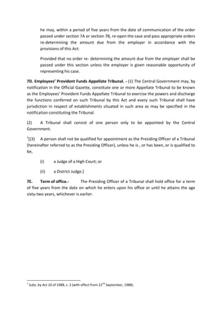 he may, within a period of five years from the date of communication of the order
passed under section 7A or section 7B, re-open the case and pass appropriate orders
re-determining the amount due from the employer in accordance with the
provisions of this Act:
Provided that no order re- determining the amount due from the employer shall be
passed under this section unless the employer is given reasonable opportunity of
representing his case.
7D. Employees’ Provident Funds Appellate Tribunal. - (1) The Central Government may, by
notification in the Official Gazette, constitute one or more Appellate Tribunal to be known
as the Employees’ Provident Funds Appellate Tribunal to exercise the powers and discharge
the functions conferred on such Tribunal by this Act and every such Tribunal shall have
jurisdiction in respect of establishments situated in such area as may be specified in the
notification constituting the Tribunal.
(2) A Tribunal shall consist of one person only to be appointed by the Central
Government.
1
[(3) A person shall not be qualified for appointment as the Presiding Officer of a Tribunal
(hereinafter referred to as the Presiding Officer), unless he is , or has been, or is qualified to
be,
(i) a Judge of a High Court; or
(ii) a District Judge.]
7E. Term of office.- The Presiding Officer of a Tribunal shall hold office for a term
of five years from the date on which he enters upon his office or until he attains the age
sixty-two years, whichever is earlier.
1
Subs. by Act 10 of 1988, s. 3 (with effect from 22
nd
September, 1988).
 