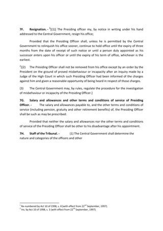 7F. Resignation. - 1
[(1)] The Presiding officer my, by notice in writing under his hand
addressed to the Central Government, resign his office;
Provided that the Presiding Officer shall, unless he is permitted by the Central
Government to relinquish his office sooner, continue to hold office until the expiry of three
months from the date of receipt of such notice or until a person duly appointed as his
successor enters upon his officer or until the expiry of his term of office, whichever is the
earliest.
2
[(2) The Presiding Officer shall not be removed from his office except by an order by the
President on the ground of proved misbehaviour or incapacity after an inquiry made by a
Judge of the High Court in which such Presiding Officer had been informed of the charges
against him and given a reasonable opportunity of being heard in respect of those charges.
(3) The Central Government may, by rules, regulate the procedure for the investigation
of misbehaviour or incapacity of the Presiding Officer.]
7G. Salary and allowances and other terms and conditions of service of Presiding
Officer. - The salary and allowances payable to, and the other terms and conditions of
service (including pension, gratuity and other retirement benefits) of, the Presiding Officer
shall be such as may be prescribed:
Provided that neither the salary and allowances nor the other terms and conditions
of service of the Presiding Officer shall be other to his disadvantage after his appointment.
7H. Staff of the Tribunal. - (1) The Central Government shall determine the
nature and categories of the officers and other
1
Re-numbered by Act 10 of 1998, s. 4 (with effect from 22
nd
September, 1997).
2
Ins. by Act 10 of 1998, s. 3 (with effect from 22
nd
September, 1997).
 