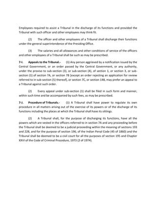Employees required to assist a Tribunal in the discharge of its functions and provided the
Tribunal with such officer and other employees may think fit.
(2) The officer and other employees of a Tribunal shall discharge their functions
under the general superintendence of the Presiding Office.
(3) The salaries and all allowances and other conditions of service of the officers
and other employees of a Tribunal shall be such as may be prescribed.
7-I. Appeals to the Tribunal.- (1) Any person aggrieved by a notification issued by the
Central Government, or an order passed by the Central Government, or any authority,
under the proviso to sub-section (3), or sub-section (4), of section 1, or section 3, or sub-
section (1) of section 7A, or section 7B [except an order rejecting an application for review
referred to in sub-section (5) thereof], or section 7C, or section 14B, may prefer an appeal to
a Tribunal against such order.
(2) Every appeal under sub-section (1) shall be filed in such form and manner,
within such time and be accompanied by such fees, as may be prescribed.
7-J. Procedure of Tribunals.- (1) A Tribunal shall have power to regulate its own
procedure in all matters arising out of the exercise of its powers or of the discharge of its
functions including the places at which the Tribunal shall have its sittings.
(2) A Tribunal shall, for the purpose of discharging its functions, have all the
powers which are vested in the officers referred to in section 7A and any proceeding before
the Tribunal shall be deemed to be a judicial proceeding within the meaning of sections 193
and 228, and for the purpose of section 196, of the Indian Penal Code (45 of 1860) and the
Tribunal shall be deemed to be a civil court for all the purposes of section 195 and Chapter
XXVI of the Code of Criminal Procedure, 1973 (2 of 1974).
 
