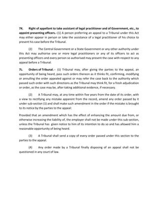 7K. Right of appellant to take assistant of legal practitioner and of Government, etc., to
appoint presenting officers.- (1) A person preferring an appeal to a Tribunal under this Act
may either appear in person or take the assistance of a legal practitioner of his choice to
present his case before the Tribunal.
(2) The Central Government or a State Government or any other authority under
this Act may authorise one or more legal practitioners or any of its officers to act as
presenting officers and every person so authorised may present the case with respect to any
appeal before a Tribunal.
7L. Orders of Tribunal. - (1) Tribunal may, after giving the parties to the appeal, an
opportunity of being heard, pass such orders thereon as it thinks fit, confirming, modifying
or annulling the order appealed against or may refer the case back to the authority which
passed such order with such directions as the Tribunal may think fit, for a fresh adjudication
or order, as the case may be, after taking additional evidence, if necessary.
(2) A Tribunal may, at any time within five years from the date of its order, with
a view to rectifying any mistake apparent from the record, amend any order passed by it
under sub-section (1) and shall make such amendment in the order if the mistake is brought
to its notice by the parties to the appeal:
Provided that an amendment which has the effect of enhancing the amount due from, or
otherwise increasing the liability of, the employer shall not be made under this sub-section,
unless the Tribunal has given notice to him of its intention to do so and has allowed him a
reasonable opportunity of being heard.
(3) A Tribunal shall send a copy of every order passed under this section to the
parties to the appeal.
(4) Any order made by a Tribunal finally disposing of an appeal shall not be
questioned in any court of law.
 