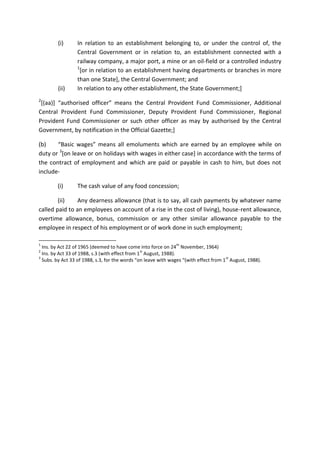 (i) In relation to an establishment belonging to, or under the control of, the
Central Government or in relation to, an establishment connected with a
railway company, a major port, a mine or an oil-field or a controlled industry
1
[or in relation to an establishment having departments or branches in more
than one State], the Central Government; and
(ii) In relation to any other establishment, the State Government;]
2
[(aa)] “authorised officer” means the Central Provident Fund Commissioner, Additional
Central Provident Fund Commissioner, Deputy Provident Fund Commissioner, Regional
Provident Fund Commissioner or such other officer as may by authorised by the Central
Government, by notification in the Official Gazette;]
(b) “Basic wages” means all emoluments which are earned by an employee while on
duty or 3
[on leave or on holidays with wages in either case] in accordance with the terms of
the contract of employment and which are paid or payable in cash to him, but does not
include-
(i) The cash value of any food concession;
(ii) Any dearness allowance (that is to say, all cash payments by whatever name
called paid to an employees on account of a rise in the cost of living), house-rent allowance,
overtime allowance, bonus, commission or any other similar allowance payable to the
employee in respect of his employment or of work done in such employment;
1
Ins. by Act 22 of 1965 (deemed to have come into force on 24
th
November, 1964)
2
Ins. by Act 33 of 1988, s.3 (with effect from 1
st
August, 1988).
3
Subs. by Act 33 of 1988, s.3, for the words “on leave with wages “(with effect from 1
st
August, 1988).
 