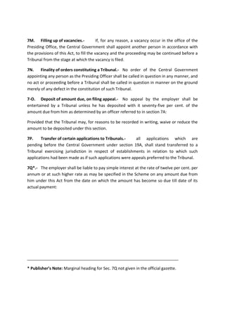 7M. Filling up of vacancies.- If, for any reason, a vacancy occur in the office of the
Presiding Office, the Central Government shall appoint another person in accordance with
the provisions of this Act, to fill the vacancy and the proceeding may be continued before a
Tribunal from the stage at which the vacancy is filed.
7N. Finality of orders constituting a Tribunal.- No order of the Central Government
appointing any person as the Presiding Officer shall be called in question in any manner, and
no act or proceeding before a Tribunal shall be called in question in manner on the ground
merely of any defect in the constitution of such Tribunal.
7-O. Deposit of amount due, on filing appeal.- No appeal by the employer shall be
entertained by a Tribunal unless he has deposited with it seventy-five per cent. of the
amount due from him as determined by an officer referred to in section 7A:
Provided that the Tribunal may, for reasons to be recorded in writing, waive or reduce the
amount to be deposited under this section.
7P. Transfer of certain applications to Tribunals.- all applications which are
pending before the Central Government under section 19A, shall stand transferred to a
Tribunal exercising jurisdiction in respect of establishments in relation to which such
applications had been made as if such applications were appeals preferred to the Tribunal.
7Q*.- The employer shall be liable to pay simple interest at the rate of twelve per cent. per
annum or at such higher rate as may be specified in the Scheme on any amount due from
him under this Act from the date on which the amount has become so due till date of its
actual payment:
___________________________________________________________________
* Publisher’s Note: Marginal heading for Sec. 7Q not given in the official gazette.
 