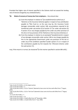 Provided that higher rate of interest specified in the Scheme shall not exceed the lending
rate of interest charged by any scheduled bank.]
1
[8. Mode of recovery of money due from employers.- Any amount due-
(a) From the employer in relation to 2
[an establishment] to which any 3
3
[Scheme or the Insurance Scheme] applies in respect of any contribution
payable to 4
[the Fund or, as the case may be, the Insurance Fund,]
damages recoverable under section 14B, accumulations required to be
transferred under sub-section (2) of section 15 5
[or under sub-section (5)
if section 17] or any charges payable by him under any other provision of
this Act or of any provision of the 3
[Scheme or the Insurance Scheme]; or
(b) From the employer in relation to an exempted 2
[establishment] in respect
of any damages recoverable under section 14B or any charges payable by
him to the appropriate Government under any provision of this Act or
under any of the conditions specified 6
[under section 17 or in respect of
the contribution payable by him towards the 7
[Pension] Scheme under
the said section 17],
may, if the mount is in arrear, be recovered 8
[in the manner specified in section 8B to 8G.]
1
Subs. by Act 37 of 1953, s. 6, for original section.
2
Subs. by Act 94 of 1956, s. 3.
3
Subs. by Act 99 of 1976, s. 24, for “Scheme” (deemed to have come into force with effect from 1
st
August,
1976).
4
Subs. by Act 99 of 1976, s. 24, for “the Fund” (deemed to have come into force with effect from 1
st
August,
1976).
5
Ins. by Act 28 of 1963, s. 7.
6
Subs. by Act 16 of 1671, s. 21.
7
Subs. by Act 25 of 1996, s. 4 (with effect from 16
th
November, 1995).
8
Subs. by Act 33 of 1988, s. 12 (with effect from 1
st
July, 1990).
 