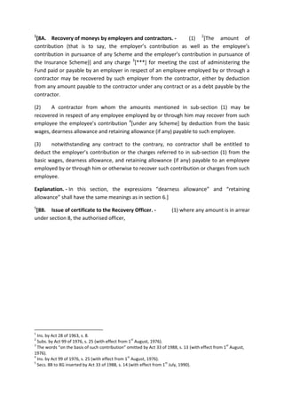 1
[8A. Recovery of moneys by employers and contractors. - (1) 2
[The amount of
contribution (that is to say, the employer’s contribution as well as the employee’s
contribution in pursuance of any Scheme and the employer’s contribution in pursuance of
the Insurance Scheme)] and any charge 3
[***] for meeting the cost of administering the
Fund paid or payable by an employer in respect of an employee employed by or through a
contractor may be recovered by such employer from the contractor, either by deduction
from any amount payable to the contractor under any contract or as a debt payable by the
contractor.
(2) A contractor from whom the amounts mentioned in sub-section (1) may be
recovered in respect of any employee employed by or through him may recover from such
employee the employee’s contribution 4
[under any Scheme] by deduction from the basic
wages, dearness allowance and retaining allowance (if any) payable to such employee.
(3) notwithstanding any contract to the contrary, no contractor shall be entitled to
deduct the employer’s contribution or the charges referred to in sub-section (1) from the
basic wages, dearness allowance, and retaining allowance (if any) payable to an employee
employed by or through him or otherwise to recover such contribution or charges from such
employee.
Explanation. - In this section, the expressions “dearness allowance” and “retaining
allowance” shall have the same meanings as in section 6.]
5
[8B. Issue of certificate to the Recovery Officer. - (1) where any amount is in arrear
under section 8, the authorised officer,
1
Ins. by Act 28 of 1963, s. 8.
2
Subs. by Act 99 of 1976, s. 25 (with effect from 1
st
August, 1976).
3
The words “on the basis of such contribution” omitted by Act 33 of 1988, s. 13 (with effect from 1
st
August,
1976).
4
Ins. by Act 99 of 1976, s. 25 (with effect from 1
st
August, 1976).
5
Secs. 8B to 8G inserted by Act 33 of 1988, s. 14 (with effect from 1
st
July, 1990).
 