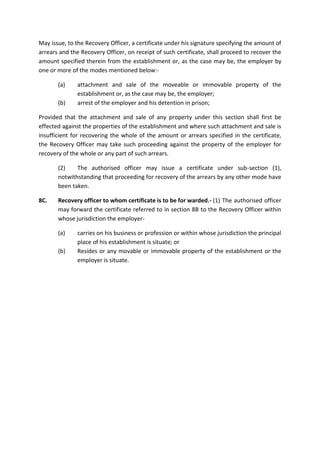 May issue, to the Recovery Officer, a certificate under his signature specifying the amount of
arrears and the Recovery Officer, on receipt of such certificate, shall proceed to recover the
amount specified therein from the establishment or, as the case may be, the employer by
one or more of the modes mentioned below:-
(a) attachment and sale of the moveable or immovable property of the
establishment or, as the case may be, the employer;
(b) arrest of the employer and his detention in prison;
Provided that the attachment and sale of any property under this section shall first be
effected against the properties of the establishment and where such attachment and sale is
insufficient for recovering the whole of the amount or arrears specified in the certificate,
the Recovery Officer may take such proceeding against the property of the employer for
recovery of the whole or any part of such arrears.
(2) The authorised officer may issue a certificate under sub-section (1),
notwithstanding that proceeding for recovery of the arrears by any other mode have
been taken.
8C. Recovery officer to whom certificate is to be for warded.- (1) The authorised officer
may forward the certificate referred to in section 8B to the Recovery Officer within
whose jurisdiction the employer-
(a) carries on his business or profession or within whose jurisdiction the principal
place of his establishment is situate; or
(b) Resides or any movable or immovable property of the establishment or the
employer is situate.
 
