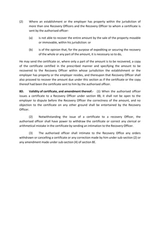 (2) Where an establishment or the employer has property within the jurisdiction of
more than one Recovery Officers and the Recovery Officer to whom a certificate is
sent by the authorised officer-
(a) is not able to recover the entire amount by the sale of the property movable
or immovable, within his jurisdiction: or
(b) is of the opinion that, for the purpose of expediting or securing the recovery
of the whole or any part of the amount, it is necessary so to do,
He may send the certificate or, where only a part of the amount is to be recovered, a copy
of the certificate certified in the prescribed manner and specifying the amount to be
recovered to the Recovery Officer within whose jurisdiction the establishment or the
employer has property or the employer resides, and thereupon that Recovery Officer shall
also proceed to recover the amount due under this section as if the certificate or the copy
thereof had been the certificate sent to him by the authorised officer.
8D. Validity of certificate, and amendment thereof.- (1) When the authorised officer
issues a certificate to a Recovery Officer under section 8B, it shall not be open to the
employer to dispute before the Recovery Officer the correctness of the amount, and no
objection to the certificate on any other ground shall be entertained by the Recovery
Officer.
(2) Notwithstanding the issue of a certificate to a recovery Officer, the
authorised officer shall have power to withdraw the certificate or correct any clerical or
arithmetical mistake in the certificate by sending an intimation to the Recovery Officer.
(3) The authorised officer shall intimate to the Recovery Office any orders
withdrawn or cancelling a certificate or any correction made by him under sub-section (2) or
any amendment made under sub-section (4) of section 8E.
 