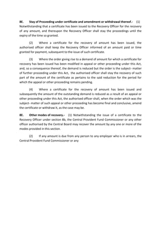 8E. Stay of Proceeding under certificate and amendment or withdrawal thereof.- (1)
Notwithstanding that a certificate has been issued to the Recovery Officer for the recovery
of any amount, and thereupon the Recovery Officer shall stay the proceedings until the
expiry of the time so granted.
(2) Where a certificate for the recovery of amount has been issued, the
authorised officer shall keep the Recovery Officer informed of an amount paid or time
granted for payment, subsequent to the issue of such certificate.
(3) Where the order giving rise to a demand of amount for which a certificate for
recovery has been issued has been modified in appeal or other proceeding under this Act,
and, so a consequence thereof, the demand is reduced but the order is the subject- matter
of further proceeding under this Act, the authorised officer shall stay the recovery of such
part of the amount of the certificate as pertains to the said reduction for the period for
which the appeal or other proceeding remains pending.
(4) Where a certificate for the recovery of amount has been issued and
subsequently the amount of the outstanding demand is reduced as a result of an appeal or
other proceeding under this Act, the authorised officer shall, when the order which was the
subject- matter of such appeal or other proceeding has become final and conclusive, amend
the certificate or withdraw it, as the case may be.
8E. Other modes of recovery.- (1) Notwithstanding the issue of a certificate to the
Recovery Officer under section 8b, the Central Provident Fund Commissioner or any other
officer authorised by the Central Board may recover the amount by any one or more of the
modes provided in this section.
(2) If any amount is due from any person to any employer who is in arrears, the
Central Provident Fund Commissioner or any
 