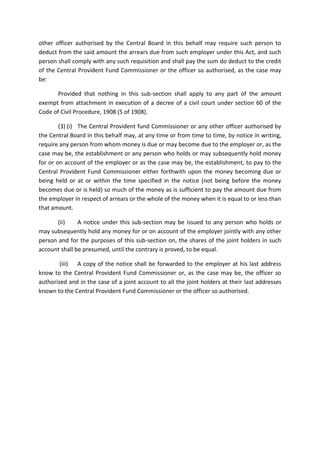 other officer authorised by the Central Board in this behalf may require such person to
deduct from the said amount the arrears due from such employer under this Act, and such
person shall comply with any such requisition and shall pay the sum do deduct to the credit
of the Central Provident Fund Commissioner or the officer so authorised, as the case may
be:
Provided that nothing in this sub-section shall apply to any part of the amount
exempt from attachment in execution of a decree of a civil court under section 60 of the
Code of Civil Procedure, 1908 (5 of 1908).
(3) (i) The Central Provident fund Commissioner or any other officer authorised by
the Central Board in this behalf may, at any time or from time to time, by notice in writing,
require any person from whom money is due or may become due to the employer or, as the
case may be, the establishment or any person who holds or may subsequently hold money
for or on account of the employer or as the case may be, the establishment, to pay to the
Central Provident Fund Commissioner either forthwith upon the money becoming due or
being held or at or within the time specified in the notice (not being before the money
becomes due or is held) so much of the money as is sufficient to pay the amount due from
the employer in respect of arrears or the whole of the money when it is equal to or less than
that amount.
(ii) A notice under this sub-section may be issued to any person who holds or
may subsequently hold any money for or on account of the employer jointly with any other
person and for the purposes of this sub-section on, the shares of the joint holders in such
account shall be presumed, until the contrary is proved, to be equal.
(iii) A copy of the notice shall be forwarded to the employer at his last address
know to the Central Provident Fund Commissioner or, as the case may be, the officer so
authorised and in the case of a joint account to all the joint holders at their last addresses
known to the Central Provident Fund Commissioner or the officer so authorised.
 