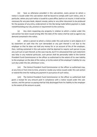 (iv) Save as otherwise provided in this sub-section, every person to whom a
notice is issued under this sub-section shall be bound to comply with such notice, and, in
particular, where any such notice is issued to a post office, bank or an insurer, it shall not be
necessary for any pass book, deposit receipt, policy or any other document to be produced
for the purpose of any entry, endorsement or the like being made before payment is made
notwithstanding any rule, practice or requirement to the contrary.
(v) Any claim respecting any property in relation to which a notice under this
sub-section has been issued arising after the date of the notice shall be void as against any
demand contained in the notice.
(vi) where a person to whom a notice under this sub-section is sent objects to it
by statement on oath that the sum demanded or any part thereof is not due to the
employer or that he does not hold any money for or on account of the of the employer,
then, nothing contained in this sub-section shall be deemed to require such person to pay
any such sum or part thereof, as the case may be, but if it is discovered that such statement
was false in any material particular, such person shall be personally liable to the Central
Provident Fund Commissioner or the officer so authorised to the extent of his own liability
to the employer on the date of the notice, or to the extent of the employer’s liability for any
sum due under this Act, whichever is less.
(vii) The Central Provident Fund Commissioner or the officer so authorised may,
at any time or from time to time, amend or revoke any notice issued under this sub-section
or extend the time for making any payment in pursuance of such notice.
(viii) The Central Provident Fund Commissioner or the officer so authorised shall
grant a receipt for any amount paid in compliance with a notice issued under this sub-
section, and the person so paying shall be fully discharged from his liability to the employer
to the extent of the amount so paid.
 