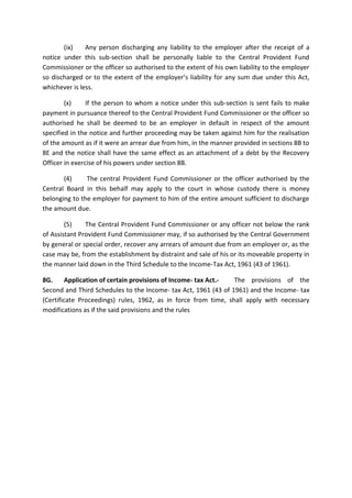 (ix) Any person discharging any liability to the employer after the receipt of a
notice under this sub-section shall be personally liable to the Central Provident Fund
Commissioner or the officer so authorised to the extent of his own liability to the employer
so discharged or to the extent of the employer’s liability for any sum due under this Act,
whichever is less.
(x) If the person to whom a notice under this sub-section is sent fails to make
payment in pursuance thereof to the Central Provident Fund Commissioner or the officer so
authorised he shall be deemed to be an employer in default in respect of the amount
specified in the notice and further proceeding may be taken against him for the realisation
of the amount as if it were an arrear due from him, in the manner provided in sections 8B to
8E and the notice shall have the same effect as an attachment of a debt by the Recovery
Officer in exercise of his powers under section 8B.
(4) The central Provident Fund Commissioner or the officer authorised by the
Central Board in this behalf may apply to the court in whose custody there is money
belonging to the employer for payment to him of the entire amount sufficient to discharge
the amount due.
(5) The Central Provident Fund Commissioner or any officer not below the rank
of Assistant Provident Fund Commissioner may, if so authorised by the Central Government
by general or special order, recover any arrears of amount due from an employer or, as the
case may be, from the establishment by distraint and sale of his or its moveable property in
the manner laid down in the Third Schedule to the Income-Tax Act, 1961 (43 of 1961).
8G. Application of certain provisions of Income- tax Act.- The provisions of the
Second and Third Schedules to the Income- tax Act, 1961 (43 of 1961) and the Income- tax
(Certificate Proceedings) rules, 1962, as in force from time, shall apply with necessary
modifications as if the said provisions and the rules
 