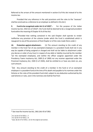 Referred to the arrears of the amount mentioned in section 8 of this Act instead of to the
income-tax:
Provided that any reference in the said provisions and the rules to the “assesses”
shall be construed as a reference to an employer as defined in this Act.]
9. Fund to be recognised under Act 11 of 1922*.- For the purpose of the Indian
Income-tax Act, 1922 (11 of 1922)*, the Fund shall be deemed to be a recognised provident
fund within the meaning of Chapter IX-A of that Act:
1
[Provided that nothing contained in the said Chapter shall operate to render
ineffective any provision of the scheme (under which the Fund is established) which is
repugnant to any of the provisions of that Chapter or of the rules made there under.]
10. Protection against attachment.- (1) The amount standing to the credit of any
member in the Fund 2
[or of any exempted employee in a provident fund] shall not in any
way be capable of being assigned or charged and shall not be liable to attachment under
any decree or order of any Court in respect of any debt or liability incurred by the member
2
[or the exempted employee], and neither the officer assignee appointed under the
Presidency Towns Insolvency Act, 1909 (3 of 1909) nor any receiver appointed under the
Provincial Insolvency Act, 1920 (5 of 1920), shall be entitled to or have any claim on, any
such amount.
3
[(2) Any amount standing to the credit of a member in the fund or of an exempted
employee in a provident fund at the time of his death and payable to his nominee under the
Scheme or the rules of the provident fund shall, subject to any deduction authorised by the
said Scheme or rules, vest in the nominee and shall be free from
* See now the Income-tax Act, 1961 (Act 43 of 1961
[
1
Ins. by Act 37 of 1953, s. 7.
2
Ins. by Act 37 of 1953, s. 8.
3
Subs. By Act 37 of 1953, s. 8, for the original sub-section.
 