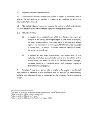 (iii) any presents made by the employer;
(c) “Contribution “means a contribution payable in respect of a member under a
scheme 1
[or the contribution payable in respect of an employee to whom the
Insurance Scheme applies];
(d) “Controlled industry” means any industry the control of which by the Union
has been declared by a Central Act to be expedient in the public interest;
2
[(e) “Employer” means-
(i) In relation to an establishment which is a factory, the owner or
occupier of the factory, including the agent of such owner or occupier,
the legal representative of a deceased owner or occupier and, where
a person has been named as a manager of the factory under clause (f)
of sub-section (1) of section 7 of the Factories Act, 1948 (63 of 1948),
the person so named; and
(ii) In relation to any other establishment, the person who, or the
authority which, has been ultimate control over the affairs of the
establishment, and where the said affairs are entrusted to a manager,
managing directing or managing agent, such manager, managing
director or managing agent;]
(f) “employer” means any person who is employed for wages in any kind of
work, manual or otherwise, in or in connection with the work of 3
[an establishment]
and who gets his wages directly or indirectly from the employer, 4
[and includes any
person,-
1
Ins. by Act 99 of 1976, s. 18 (deemed to have come into force from 1
st
August, 1976).
2
Subs. by Act 94 of 1956, s. 4, for the original cl.(e).
3
Subs. by Act 94 of 1956, s.3, for “a factory”.
4
Subs. by Act 33 of 1988, s.3, (with effect from 1
st
August, 1988).
 