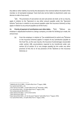Any debt or other liability incurred by the deceased or the nominee before the death of the
member or of exempted employee 1
[and shall also not be liable to attachment under any
decree or order of any court].
2
[(3) The provisions of sub-section (1) and sub-section (2) shall, so far as may be,
apply in relation to the 3
[pension] or any other amount payable under the 3
[pension]
Scheme 4
[and also in relation to any amount payable under the Insurance Scheme] as they
apply in relation to any amount payable out of the Fund.]
11. Priority of payment of contributions over other debts.- 5
[(1)] 6
[Where any
employer is adjudicated insolvent or, being a company, an order for winding up is made, the
amount due-
(a) From the employer in relation to 7
[an establishment] to which any 8
[Scheme
or the Insurance Scheme] applies in respect of any contribution payable to
the Fund 9
[or, as the case may be, the Insurance Fund] damages recoverable
under section 14B, accumulations required to be transferred under sub-
section (2) of section 15 or any charges payable by him under any other
provision of this Act or of any provision of the 8
[Scheme or the insurance
Scheme]; or
1
Added by Act 33 of 1988, s. 15 (with effect from 1
st
August, 1988).
2
Ins. by Act 16 of 1971, s. 22.
3
Subs. By Act 25 of 1996, s. 4 (with effect from 16
th
November, 1995).
4
Ins. by Act 99 of 1976, s. 25 (with effect from 1
st
August, 1976).
5
Re-numbered by Act 40 of 1973, s. 3.
6
Subs. By Act 37 of 1953, s. 9, for certain words.
7
Subs. By Act 94 of 1956, s. 3.
8
Subs. By Act 99 of 1976, s. 27, for the word “Scheme” (with effect from 1
st
August, 1976).
9
Ins. by Act 99 of 1976, s. 27 (with effect from 1
st
August, 1976).
 