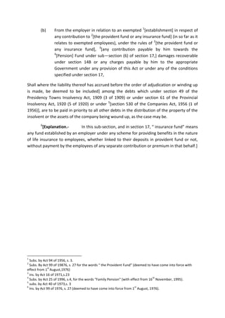 (b) From the employer in relation to an exempted 1
[establishment] in respect of
any contribution to 2
[the provident fund or any insurance fund] (in so far as it
relates to exempted employees), under the rules of 2
[the provident fund or
any insurance fund], 3
[any contribution payable by him towards the
4
[Pension] Fund under sub—section (6) of section 17,] damages recoverable
under section 14B or any charges payable by him to the appropriate
Government under any provision of this Act or under any of the conditions
specified under section 17,
Shall where the liability thereof has accrued before the order of adjudication or winding up
is made, be deemed to be included] among the debts which under section 49 of the
Presidency Towns Insolvency Act, 1909 (3 of 1909) or under section 61 of the Provincial
Insolvency Act, 1920 (5 of 1920) or under 5
[section 530 of the Companies Act, 1956 (1 of
1956)], are to be paid in priority to all other debts in the distribution of the property of the
insolvent or the assets of the company being wound up, as the case may be.
6
[Explanation.- In this sub-section, and in section 17, “ insurance fund” means
any fund established by an employer under any scheme for providing benefits in the nature
of life insurance to employees, whether linked to their deposits in provident fund or not,
without payment by the employees of any separate contribution or premium in that behalf.]
1
Subs. by Act 94 of 1956, s. 3.
2
Subs. By Act 99 of 19876, s. 27 for the words “ the Provident Fund” (deemed to have come into force with
effect from 1
st
August,1976)
3
ins. by Act 16 of 1971,s.23
4
Subs. by Act 25 of 1996, s.4, for the words “Family Pension” (with effect from 16
th
November, 1995).
5
subs. by Act 40 of 1973,s. 3
6
Ins. by Act 99 of 1976, s. 27 (deemed to have come into force from 1
st
August, 1976).
 