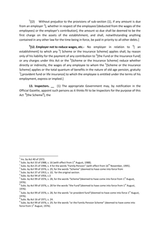1
[(2) Without prejudice to the provisions of sub-section (1), if any amount is due
from an employer 2
[, whether in respect of the employees’(deducted from the wages of the
employees) or the employer’s contribution], the amount so due shall be deemed to be the
first charge on the assets of the establishment, and shall, notwithstanding anything
contained in any other law for the time being in force, be paid in priority to all other debts.]
3
[12. Employer not to reduce wages, etc.- No employer in relation to 4
[ an
establishment] to which any 5
[ Scheme or the Insurance Scheme] applies shall, by reason
only of his liability for the payment of any contribution to 6
[the Fund or the Insurance Fund]
or any charges under this Act or the 5
[Scheme or the Insurance Scheme] reduce whether
directly or indirectly, the wages of any employee to whom the 5
[Scheme or the Insurance
Scheme] applies or the total quantum of benefits in the nature of old age pension, gratuity
7
[,provident fund or life insurance] to which the employee is entitled under the terms of his
employment, express or implied.]
13. Inspectors. __ (1) The appropriate Government may, by notification in the
Official Gazette, appoint such persons as it thinks fit to be Inspectors for the purpose of this
Act 8
[the Scheme9
[, the
1
Ins. by Act 40 of 1973.
2
Subs. by Act 33 of 1988, s. 16 (with effect from 1
st
August, 1988).
1
Subs. by Act 25 of 1996, s. 4 for the words “Family Pension” (with effect from 16
th
November, 1995).
2
Subs. by Act 99 of 1976, s. 29, for the words “Scheme” (deemed to have come into force from
3
Subs. by Act 37 of 1953, s. 10, for the original section.
4
Subs. by Act 94 of 1956, s.3
5
Subs. by Act 99 of 1976, s. 28, for the words “Scheme“(deemed to have come into force from 1
st
August,
1976).
6
Subs. by Act 99 of 1976, s. 28 for the words “the Fund”(deemed to have come into force from 1
st
August,
1976).
7
Subs. by Act 99 of 1976, s. 28, for the words “or provident fund“(deemed to have come into force 1
st
August,
1976).
8
Subs. By Act 16 of 1971, s. 24.
9
Subs. by Act 99 of 1976, s. 29, for the words “or the Family Pension Scheme” (deemed to have come into
force from 1
st
August, 1976).
 