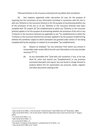 1
[Pension] Scheme or the insurance scheme]] and may define their jurisdiction.
(2) Any inspector appointed under sub-section (1) may, for the purpose of
inquiring into the correctness of any information furnished in connection with this Act or
with any 2
[Scheme or the Insurance Scheme] or for the purpose of ascertaining whether any
of the provisions of this Act or of any 2
[Scheme or the Insurance Scheme] have been
complied with 3
[in respect of] 4
[an establishment] to which any 2
[Scheme or the Insurance
Scheme] applies or for the purpose of ascertaining whether the provisions of this Act or any
2
[ Scheme or the Insurance Scheme] are applicable to any 4[
an establishment] to which the
2
[ Scheme or the Insurance Scheme] has not been applied or for the purpose of determining
whether the conditions subject to which exemption was granted under section 17 are being
complied with by the employer in relation to an exempted 4
[an establishment].
(a) Require an employer 5
[or any contractor from whom any amount it
recoverable under section 8A] to furnish such information as he may consider
necessary 6
[***];
(b) At any reasonable time 7
[and with such assistance, if any, as he may
think fit, enter and search] any 4
[establishment] or any premises
connected therewith and require any one found in charge thereof to
produce before him for examination any accounts, books, registers
and other documents relating to the
1
Subs. by Act 25 of 1996, s. 4 for the words “Family Pension” (with effect from 16
th
November, 1995).
2
Subs. by Act 99 of 1976, s. 29, for the words “Scheme” (deemed to have come into force from 1
st
August,
1976).
3
Ins. by Act 37 of 1953, s. 11.
4
Subs. by Act 94 of 1956, s. 3.
5
Ins. by Act 28 of 1963, s. 9.
6
The words “in relation to the Scheme”, omitted by Act 37 of 1953, s. 11.
7
Subs. by Act 28 of 1963, 9, for “enter”.
 