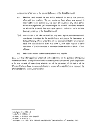 employment of persons or the payment of wages in the 1
[establishment];
(c) Examine, with respect to any matter relevant to any of the purposes
aforesaid, the employer 2
[or any contactor from whom any amount is
recoverable under section 8A], his agent or servant or any other person
found in charge of the 1
[establishment] or any premise connected therewith
or whom the Inspector has reasonable cause to believe to be or to have
been, an employee in the 1
[establishment]:
3
[(d) make copies of, or take extracts from, any book, register or other document
maintained in relation to the establishment and, where he has reason to
believe that any offence under this Act has been committed by an employer,
seize with such assistance as he may think fit, such book, register or other
document or portions thereof as he may consider relevant in respect of that
offence;]
(d) Exercise such other powers as the Scheme may provide.
4
[(2A) Any Inspector appointed under sub-section (1) may, for the purposes of inquiring
into the correctness of any information furnished in connection with the 5
[Pension] Scheme
or for the purpose of ascertaining whether any of the provisions of this Act or of the
5
[Pension] Scheme have been complied with in respect of an establishment to which the
5
[Pension] Scheme applies, exercise all or
1
Subs. by Act 94 of 1956, s. 3.
2
Ins. by Act 28 of 1963, s. 9.
3
Ins. by Act 28 of 1963, s. 9, for clause (d).
4
Ins. by Act 16 of 1971, s. 24.
5
Subs. by Act 25 of 1996, s. 4, for the words “Family Pension” (with effect from 16
th
November, 1995).
 