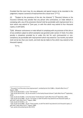 Provided that the court may, for any adequate and special reasons to be recorded in the
judgement, impose a sentence of imprisonment for a lesser term 1
[***].]
(2) 2
[Subject to the provisions of this Act, the Scheme] 3
[, 4
[Pension] Scheme or the
Insurance Scheme] may provide that any person who contravenes, or make default in
complying with, any of the provisions thereof shall be punishable with imprisonment for a
term which may extend to 5
[one year, or with fine which may extend to four thousand
rupees, or with both].
6
[(2A) Whoever contravenes or make default in complying with any provision of this Act or
of any condition subject to which exemption was granted under section 17 shall, if no other
penalty is elsewhere provided by or under this Act for such contravention or non-
compliance, be punishable with imprisonment which may extend to 7
[six months, but which
shall not be less than one month, and shall also be liable to fine which may extend to five
thousand rupees].
8
[***]
1
The words “or of fine only in lieu imprisonment”, omitted by Act 33 of 1988, s. 18 (with effect from 1
st
August, 1988).
2
Subs. by Act 40 of 1973, s. 4, for “ The Scheme”
3
Subs. by Act 99 of 1976, s. 30, for the words “or the Family Pension Scheme” (with effect from 9
th
September,
1976).
4
Subs. by Act 25 of 1996, s. 4, for the words “Family Pension” (with effect from 16
th
November, 1995).
5
Subs. by Act 33 of 1988, s. 18, for “six months, or with fine which may extend to one thousand rupees, or
with both” (with effect from 1
st
August, 1988).
6
Subs. by Act 37 of 1953, s. 12.
7
Subs. by Act 33 of 1988, s. 18, for “three months, or with fine which may extend to one thousand rupees, or
with both” (with effect from 1
st
August, 1988).
8
Sub-.section (3) omitted by Act 40 of 1973.
 