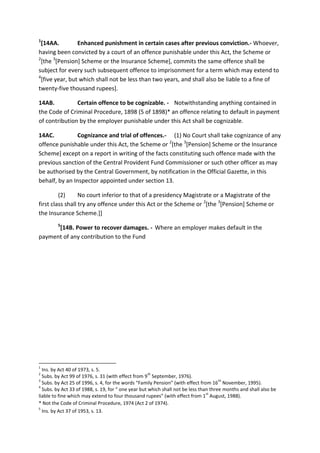 1
[14AA. Enhanced punishment in certain cases after previous conviction.- Whoever,
having been convicted by a court of an offence punishable under this Act, the Scheme or
2
[the 3
[Pension] Scheme or the Insurance Scheme], commits the same offence shall be
subject for every such subsequent offence to imprisonment for a term which may extend to
4
[five year, but which shall not be less than two years, and shall also be liable to a fine of
twenty-five thousand rupees].
14AB. Certain offence to be cognizable. - Notwithstanding anything contained in
the Code of Criminal Procedure, 1898 (5 of 1898)* an offence relating to default in payment
of contribution by the employer punishable under this Act shall be cognizable.
14AC. Cognizance and trial of offences.- (1) No Court shall take cognizance of any
offence punishable under this Act, the Scheme or 2
[the 3
[Pension] Scheme or the Insurance
Scheme] except on a report in writing of the facts constituting such offence made with the
previous sanction of the Central Provident Fund Commissioner or such other officer as may
be authorised by the Central Government, by notification in the Official Gazette, in this
behalf, by an Inspector appointed under section 13.
(2) No court inferior to that of a presidency Magistrate or a Magistrate of the
first class shall try any offence under this Act or the Scheme or 2
[the 3
[Pension] Scheme or
the Insurance Scheme.]]
5
[14B. Power to recover damages. - Where an employer makes default in the
payment of any contribution to the Fund
1
Ins. by Act 40 of 1973, s. 5.
2
Subs. by Act 99 of 1976, s. 31 (with effect from 9
th
September, 1976).
3
Subs. by Act 25 of 1996, s. 4, for the words “Family Pension” (with effect from 16
th
November, 1995).
4
Subs. by Act 33 of 1988, s. 19, for “ one year but which shall not be less than three months and shall also be
liable to fine which may extend to four thousand rupees” (with effect from 1
st
August, 1988).
* Not the Code of Criminal Procedure, 1974 (Act 2 of 1974).
5
Ins. by Act 37 of 1953, s. 13.
 