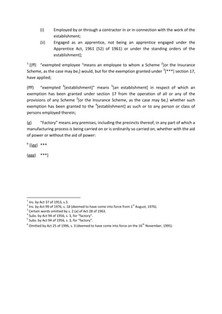 (i) Employed by or through a contractor in or in connection with the work of the
establishment;
(ii) Engaged as an apprentice, not being an apprentice engaged under the
Apprentice Act, 1961 (52) of 1961) or under the standing orders of the
establishment];
1
[(ff) “exempted employee “means an employee to whom a Scheme 2
[or the Insurance
Scheme, as the case may be,] would, but for the exemption granted under 3
[***] section 17,
have applied;
(fff) “exempted 4
[establishment]” means 5
[an establishment] in respect of which an
exemption has been granted under section 17 from the operation of all or any of the
provisions of any Scheme 2
[or the Insurance Scheme, as the case may be,] whether such
exemption has been granted to the 4
[establishment] as such or to any person or class of
persons employed therein;
(g) “Factory” means any premises, including the precincts thereof, in any part of which a
manufacturing process is being carried on or is ordinarily so carried on, whether with the aid
of power or without the aid of power:
6
[(gg) ***
(ggg) ***]
1
Ins. by Act 37 of 1953, s.3.
2
Ins. by Act 99 of 1976, s. 18 (deemed to have come into force from 1
st
August, 1976).
3
Certain words omitted by s. 2 (a) of Act 28 of 1963.
4
Subs. by Act 94 of 1956, s. 3, for “factory”.
5
Subs. by Act 94 of 1956, s. 3, for “factory”.
6
Omitted by Act 25 of 1996, s. 3 (deemed to have come into force on the 16
th
November, 1995).
 