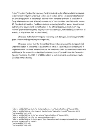 1
[, the 2
[Pension] Fund or the Insurance Fund] or in the transfer of accumulations required
to be transferred by him under sub-section (2) of section 15 3
[or sub-section (5) of section
17] or in the payment of any charges payable under any other provision of this Act or of
4
[any Scheme or Insurance Scheme] or under any of the conditions specified under section
17, 5
[the Central Provident Fund Commissioner or such other officer as may be authorised
by the Central Government, by notification in the Official Gazette, in this behalf] may
recover 6
[from the employer by way of penalty such damages, not exceeding the amount of
arrears, as may be specified in the Scheme].]
7
[Provided that before levying and recovering such damages, the employer shall be
given a reasonable opportunity of being heard.]
8
[Provided further that the Central Board may reduce or waive the damages levied
under this section in relation to an establishment which is a sick industrial company and in
respect of which a scheme for rehabilitation has been sanctioned by the Board for Industrial
and Financial Reconstruction established under section 4 of the sick Industrial Companies
(Special Provisions) Act, 1985 (1 of 1986), subject to such terms and conditions as may be
specified in the Scheme.]
1
Subs. by Act 99 of 1976, s. 32, for “or the Family Pension Fund” (with effect from 1
st
August, 1976).
2
Subs. by Act 25 of 1996, s. 4, for the words “Family Pension” (with effect from 16
th
November, 1995).
3
Ins. by Act 28 of 1963, s. 10.
4
Subs. by Act 99 of 1976, s. 32, for “any scheme’’ (with effect from 1
st
August, 1976).
5
Subs. by Act 40 of 1973, s. 6, for “the appropriate Government”.
6
Subs. by Act 33 of 1988, s. 20, for the words “from the employer such damages, not exceeding the amount of
arrears as it may think fit to impose”.
7
Ins. by Act 40 of 1973, s. 6.
8
Ins. by Act 33 of 1988, s. 20.
 