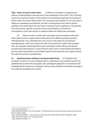 1
[14C. Power of court to make orders. (1) Where an employer is convicted of an
offence of making default in the payment of any contribution to the Fund 2
[, the 3
[Pension]
Fund or the Insurance Fund] or in the transfer of accumulations required to be transferred
by him under sub-section (2) of section 15 or sub-section (5) of section 17, the court may, in
addition to awarding any punishment, by order in writing require him within a period
specified in the order (which the court may, if it thinks fit and on application in that behalf,
from time to time, extend), to pay the amount of contribution or transfer the
accumulations, as the case may be, in respect of which the offence was committed.
(2) Where an order is made under sub-section (1), the employer shall not be
liable under this Act in respect of the continuation of the offence during the period or
extended period, if any, allowed by the court, but if, on the expiry of such period or
extended period, as the case may be, the order of the court has not been fully complied
with, the employer shall be deemed to have committed a further offence and shall be
punished with imprisonment in respect thereof under section 14 and shall also be liable to
pay fine which may extend to one hundred rupees for every day after such expiry on which
the order has not been complied with].
15. Special provisions relating to existing provident funds. (1) 4
[Subject to the
provisions of section 17, every employee who is a subscriber to any provident fund of 5
[an
establishment] to which this Act applies shall, pending the application of a Scheme] to the
5
[establishment] in which he is employed, continue to be entitled to the benefits accruing to
him under the provident fund, and the
1
Ins. by Act 40 of 1973, s. 7.
2
Subs. by Act 99 of 1976, s. 33, for the words “ or the family Pension Fund” (deemed to have come into force
from 1
st
August, 1976).
3
Subs. by Act 25 of 1996, s. 4, for the words “Family Pension” (with effect from 16
th
November, 1995).
4
Subs. by Act 37 of 1953, s. 14, for certain words.
5
Subs. by Act 94 of 1956, s. 3.
 