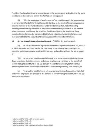 Provident fund shall continue to be maintained in the same manner and subject to the same
conditions as it would have been if this Act had not been passed.
(2) 1
[On the application of any Scheme to 2
[an establishment], the accumulation
in any provident fund of the 2
[establishment], standing to the credit of the employees who
become member of the Fund established under the Scheme] shall, notwithstanding
anything to the contrary contained in any law for the time being in force or in any deed or
other instrument establishing the provident fund but subject to the provisions, if any,
contained in the Scheme, be transferred to the fund established under the Scheme, and
shall be credited to the accounts of the employees entitled thereto in the Fund.
16. Act not to apply to certain establishment. - 3
[(1) This Act shall not apply-
(a) to any establishment registered under the Co-operative Societies Act, 1912 (2
of 1912), or under any other law for the time being in force in any State relating to co-
operative societies employing less than fifty persons and working without the aid of power;
or
4
[(b) to any other establishment belonging to or under the control of the Central
Government or a State Government and whose employees are entitled to the benefit of
contributory provident fund or old age pension in accordance with any Scheme or rule
framed by the Central Government or the State Government governing such benefits; or
(c) To any other establishment set up under any Central, Provincial or State Act
and whose employees are entitled to the benefits of contributory provident fund or old age
pension in accordance
1
Subs. by Act 37 of 1953, s. 14, for certain words.
2
Subs. by Act 94 of 1956, s. 3.
3
Subs. by Act 46 of 1960, s. 5.
4
Subs. by Act 33 of 1988, s. 21 (with effect from August, 1988).
 