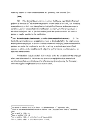 With any scheme or rule framed under that Act governing such benefits; 1
[**]
2
[***]
3
[(2) If the Central Government is of opinion that having regard to the financial
position of any class of 4
[establishment] or other circumstances of the case, it is necessary
or expedient so to do, it may, by notification in the Official Gazette, and subject to such
conditions, as may be specified in the notification, exempt 5
[, whether prospectively or
retrospectively,] that class of 4
[establishments] from the operation of this Act for such
period as may be specified in the notification.
6
[16A. Authorising certain employers to maintain provident fund accounts. (1) The
Central Government may, on an application made to it in this behalf by the employer and
the majority of employees in relation to an establishment employing one hundred or more
persons, authorise the employer by an order in writing, to maintain a provident fund
account in relation to the establishment, subject to such terms and conditions as may be
specified in the Scheme:
Provided that no authorisation shall be made under this sub-section if the employer
of such establishment had committed any default in the payment of provident fund
contribution or had committed any other offence under this Act during the three years
immediately preceding the date of such authorisation.
1
The words “or” omitted by Act 10 of 1998, s. 5 (i) (with effect from 22
nd
September, 1997).
2
Clause (d) and Explanation thereto omitted by Act 10 of 1998, s. 5 (ii) (with effect from 22
nd
September,
1997).
3
Ins. by Act 37 of 1953, s. 15.
4
Subs. by Act 94 of 1956, s. 3.
5
Ins. by Act 33 of 1988, s. 21 (with effect from 1
st
August, 1988).
6
Ins. by Act 33 of 1988, s. 22 (date of enforcement awaited).
 