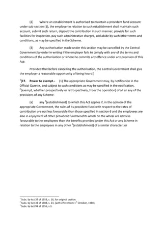 (2) Where an establishment is authorised to maintain a provident fund account
under sub-section (1), the employer in relation to such establishment shall maintain such
account, submit such return, deposit the contribution in such manner, provide for such
facilities for inspection, pay such administrative charges, and abide by such other terms and
conditions, as may be specified in the Scheme.
(3) Any authorisation made under this section may be cancelled by the Central
Government by order in writing if the employer fails to comply with any of the terms and
conditions of the authorisation or where he commits any offence under any provision of this
Act:
Provided that before cancelling the authorisation, the Central Government shall give
the employer a reasonable opportunity of being heard.]
1
[17. Power to exempt.- (1) The appropriate Government may, by notification in the
Official Gazette, and subject to such conditions as may be specified in the notification,
2
[exempt, whether prospectively or retrospectively, from the operation] of all or any of the
provisions of any Scheme-
(a) any 3
[establishment] to which this Act applies if, in the opinion of the
appropriate Government, the rules of its provident fund with respect to the rates of
contribution are not less favourable than those specified in section 6 and the employees are
also in enjoyment of other provident fund benefits which on the whole are not less
favourable to the employees than the benefits provided under this Act or any Scheme in
relation to the employees in any other 3
[establishment] of a similar character; or
1
Subs. by Act 37 of 1953, s. 16, for original section.
2
Subs. by Act 33 of 1988, s. 23, (with effect from 1
st
October, 1988).
3
Subs. by Act 94 of 1956, s.3.
 