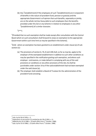(b) Any 1
[establishment] if the employees of such 1
[establishment] are in enjoyment
of benefits in the nature of provident fund, pension or gratuity and the
appropriate Government is of opinion that such benefits, separately or jointly,
are on the whole not less favourable to such employees than the benefits
provided under this Act or any Scheme in relation to employees in any other
1
[establishment] of a similar character.
2
[***]
3
[Provided that no such exemption shall be made except after consultation with the Central
Board which on such consultation shall forward its views on exemption to the appropriate
Government within such time limit as may be specified in the Scheme].
4
[(1A) where an exemption has been granted to an establishment under clause (a) of sub-
section (1)-
(a) The provisions of section 6, 7A, 8 and 14B shall, so far as may be, apply to the
employer of the exempted establishment in addition to such other conditions as
may be specified in the notification grating such exemption, and where such
employer contravenes, or make default in complying with any of the said
provisions or conditions or any other provisions of this Act, he shall be
punishable under section 14 as if the said establishment had not been exempted
under the said clause (a);
(b) The employer shall establish a Board of Trustees for the administration of the
provident fund consisting
1
Subs. by Act 94 of 1956, s. 3.
2
Explanation of sub-section (1) omitted by Act 28 of 1963, s. 11.
3
Added by Act 33 of 1988, s. 23 (with effect from 1
st
October, 1988).
4
Subs. by Act 33 of 1988, s. 23 (with effect from 1
st
October, 1988).
 