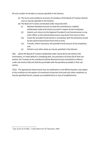 Of such number of member as may be specified in the Scheme;
(c) The terms and conditions of service of members of the Board of Trustees shall be
such as may be specified in the Scheme;
(d) The Board of Trustees constituted under clause (b) shall-
(i) Maintain detailed accounts to show the contributions credited,
withdrawals made and interest accrued in respect of each employee;
(ii) Submit such returns to the Regional Provident Fund Commissioner or any
other officer as the Central Government may direct from time to time;
(iii) Invest the provident fund monies in accordance with the directions issued
by the Central Government from time to time;
(iv) Transfer, where necessary, the provident fund account of any employee;
and
(v) Perform such other duties as may be specified in the Scheme.
(1B) where the Board of Trustees established under clause (b) of sub-section (1A)
contravenes, or make default in complying with, any provisions of clause (d) of that sub-
section, the Trustees of the said Board shall be deemed to have committed an offence
under sub-section (2A) and shall be punishable with the penalties provided in that sub-
section.
1
[(1C) The appropriate Government may, by notification in the Official Gazette, and subject
to the condition on the pattern of investment of pension fund and such other conditions as
may be specified therein, exempt any establishment or class of establishments
1
Subs. by Act 25 of 1996, s. 7 (with effect from 16
th
November, 1995).
 