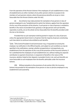 From the operation of the Pension Scheme if the employees of such establishment or class
of establishments are either members of any other pension scheme or purpose to be
members of such pension scheme, where the pensionary benefits are at par or more
favourable than the Pension Scheme under this Act].
(2) Any Scheme may make provision for exemption of any person or class of
persons employed in any 1
[establishment] to which the Scheme, applies from the operation
of all or any of the provisions of the Scheme, if such person or class of persons is entitled to
benefits in the nature of provident fund, gratuity or old age pension and such benefits,
separately or jointly, are on the whole not less favourable than the benefits provided under
this Act or the Scheme:
Provided that no such exemption shall be granted in respect of a class of persons
unless the appropriate Government is of opinion that the majority of persons constituting
such class desire to continue to be entitled to such benefits.
2
[(2A) 3
[The Central Provident Fund Commissioner may, if requested so to do by the
employer, by notification in the Official Gazette, and subject to such conditions as may be
specified in the notifications, exempt, whether prospectively or retrospectively, any
establishment from the operation of all or any of the provisions of the Insurance Scheme, if
he is satisfied] that the employees of such establishment are, without making any separate
contribution or payment of premium, in enjoyment of benefits in the nature of life
insurance, whether linked to their deposits in provident fund or not, and such benefits are
more favourable to such employees than the benefits admissible under the Insurance
Scheme.
(2B) Without prejudice to the provisions of sub-section (2A), the Insurance
Scheme may provide for the exemption of any person or class or persons employed in any
establishment and covered by
1
Subs. by Act 94 of 1956, s. 3.
2
Ins. by Act 99 of 1976, s. 34 (with effect from 1
st
August, 1976).
3
Subs. by Act 33 of 1988, s. 23 (with effect from 1
st
October, 1988).
 