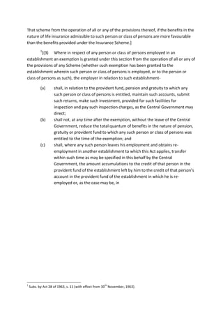 That scheme from the operation of all or any of the provisions thereof, if the benefits in the
nature of life insurance admissible to such person or class of persons are more favourable
than the benefits provided under the Insurance Scheme.]
1
[(3) Where in respect of any person or class of persons employed in an
establishment an exemption is granted under this section from the operation of all or any of
the provisions of any Scheme (whether such exemption has been granted to the
establishment wherein such person or class of persons is employed, or to the person or
class of persons as such), the employer in relation to such establishment-
(a) shall, in relation to the provident fund, pension and gratuity to which any
such person or class of persons is entitled, maintain such accounts, submit
such returns, make such investment, provided for such facilities for
inspection and pay such inspection charges, as the Central Government may
direct;
(b) shall not, at any time after the exemption, without the leave of the Central
Government, reduce the total quantum of benefits in the nature of pension,
gratuity or provident fund to which any such person or class of persons was
entitled to the time of the exemption; and
(c) shall, where any such person leaves his employment and obtains re-
employment in another establishment to which this Act applies, transfer
within such time as may be specified in this behalf by the Central
Government, the amount accumulations to the credit of that person in the
provident fund of the establishment left by him to the credit of that person’s
account in the provident fund of the establishment in which he is re-
employed or, as the case may be, in
1
Subs. by Act 28 of 1963, s. 11 (with effect from 30
th
November, 1963).
 