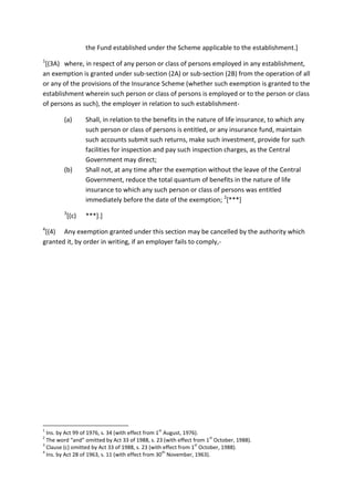 the Fund established under the Scheme applicable to the establishment.]
1
[(3A) where, in respect of any person or class of persons employed in any establishment,
an exemption is granted under sub-section (2A) or sub-section (2B) from the operation of all
or any of the provisions of the Insurance Scheme (whether such exemption is granted to the
establishment wherein such person or class of persons is employed or to the person or class
of persons as such), the employer in relation to such establishment-
(a) Shall, in relation to the benefits in the nature of life insurance, to which any
such person or class of persons is entitled, or any insurance fund, maintain
such accounts submit such returns, make such investment, provide for such
facilities for inspection and pay such inspection charges, as the Central
Government may direct;
(b) Shall not, at any time after the exemption without the leave of the Central
Government, reduce the total quantum of benefits in the nature of life
insurance to which any such person or class of persons was entitled
immediately before the date of the exemption; 2
[***]
3
[(c) ***].]
4
[(4) Any exemption granted under this section may be cancelled by the authority which
granted it, by order in writing, if an employer fails to comply,-
1
Ins. by Act 99 of 1976, s. 34 (with effect from 1
st
August, 1976).
2
The word “and” omitted by Act 33 of 1988, s. 23 (with effect from 1
st
October, 1988).
3
Clause (c) omitted by Act 33 of 1988, s. 23 (with effect from 1
st
October, 1988).
4
Ins. by Act 28 of 1963, s. 11 (with effect from 30
th
November, 1963).
 