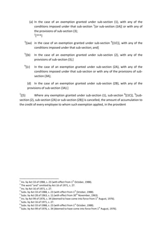 (a) In the case of an exemption granted under sub-section (1), with any of the
conditions imposed under that sub-section 1
[or sub-section (1A)] or with any of
the provisions of sub-section (3);
2
[***]
3
[(aa) in the case of an exemption granted under sub-section 4
[(1C)], with any of the
conditions imposed under that sub-section; and]
5
[(b) In the case of an exemption granted under sub-section (2), with any of the
provisions of sub-section (3);]
6
[(c) In the case of an exemption granted under sub-section (2A), with any of the
conditions imposed under that sub-section or with any of the provisions of sub-
section (3A);
(d) In the case of an exemption granted under sub-section (2B), with any of the
provisions of sub-section (3A).]
7
[(5) Where any exemption granted under sub-section (1), sub-section 8
[(1C)], 9
[sub-
section (2), sub-section (2A) or sub-section (2B)] is cancelled, the amount of accumulation to
the credit of every employee to whom such exemption applied, in the provident
1
Ins. by Act 33 of 1988, s. 23 (with effect from 1
st
October, 1988).
2
The word “and” omitted by Act 16 of 1971, s. 27.
3
Ins. by Act 16 of 1971, s. 27.
4
Subs. by Act 33 of 1988, s. 23 (with effect from 1
st
October, 1988).
5
Subs. by Act 28 of 1963, s. 11 (with effect from 30
th
November, 1963).
6
Ins. by Act 99 of 1976, s. 34 (deemed to have come into force from 1
st
August, 1976).
7
Subs. by Act 16 of 1971, s. 27.
8
Subs. by Act 33 of 1988, s. 23 (with effect from 1
st
October, 1988).
9
Subs. by Act 99 of 1976, s. 34 (deemed to have come into force from 1
st
August, 1976).
 